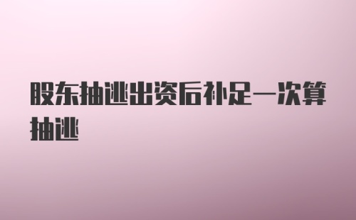 股东抽逃出资后补足一次算抽逃