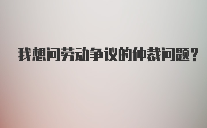 我想问劳动争议的仲裁问题?