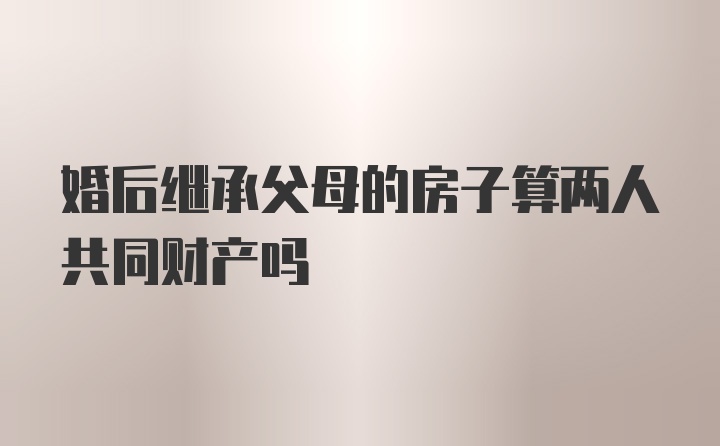 婚后继承父母的房子算两人共同财产吗