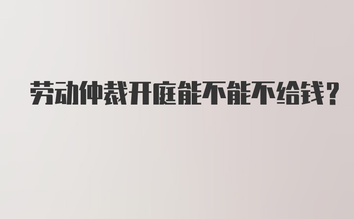 劳动仲裁开庭能不能不给钱？