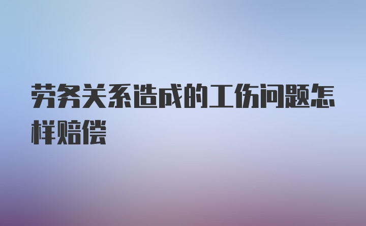 劳务关系造成的工伤问题怎样赔偿