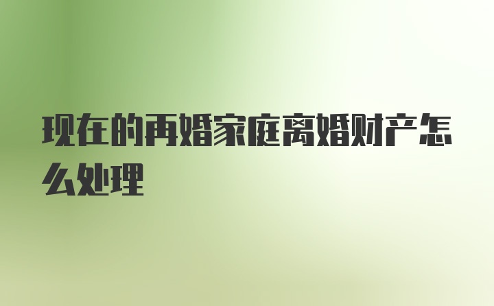 现在的再婚家庭离婚财产怎么处理