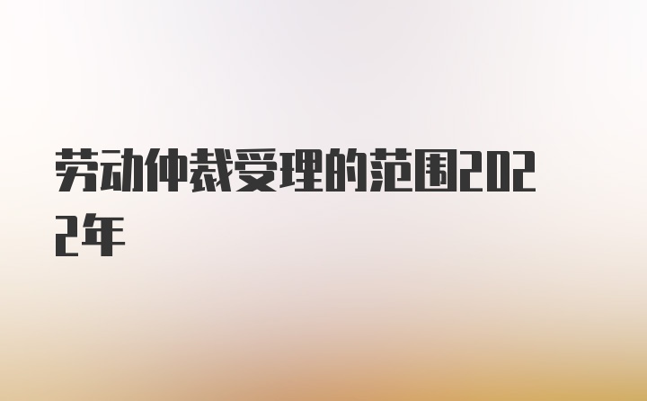 劳动仲裁受理的范围2022年