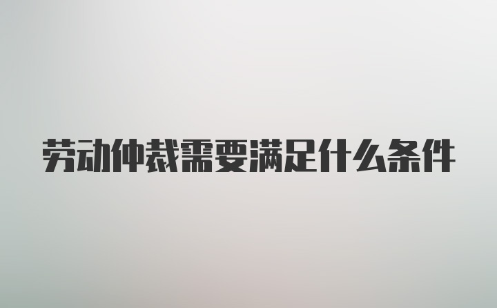 劳动仲裁需要满足什么条件