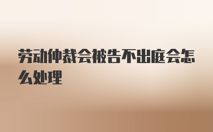 劳动仲裁会被告不出庭会怎么处理