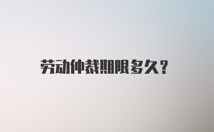 劳动仲裁期限多久？