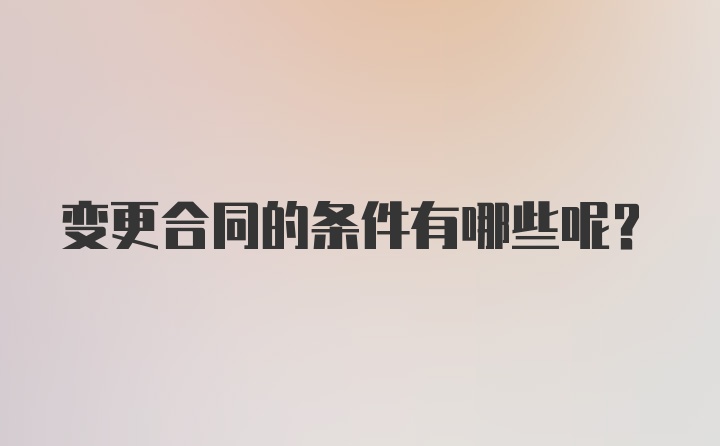 变更合同的条件有哪些呢？