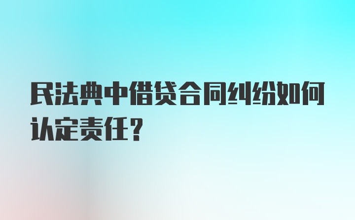 民法典中借贷合同纠纷如何认定责任?