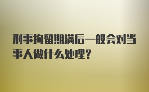 刑事拘留期满后一般会对当事人做什么处理？