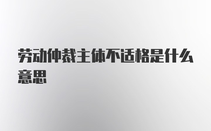 劳动仲裁主体不适格是什么意思