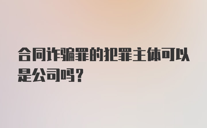 合同诈骗罪的犯罪主体可以是公司吗？