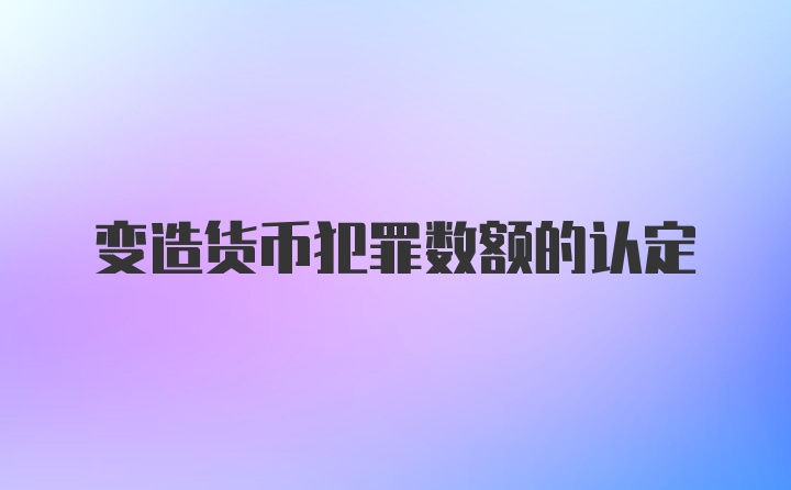 变造货币犯罪数额的认定