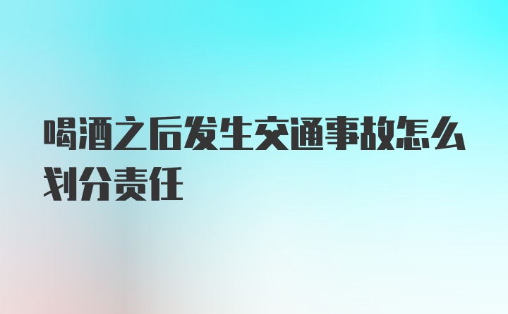 喝酒之后发生交通事故怎么划分责任