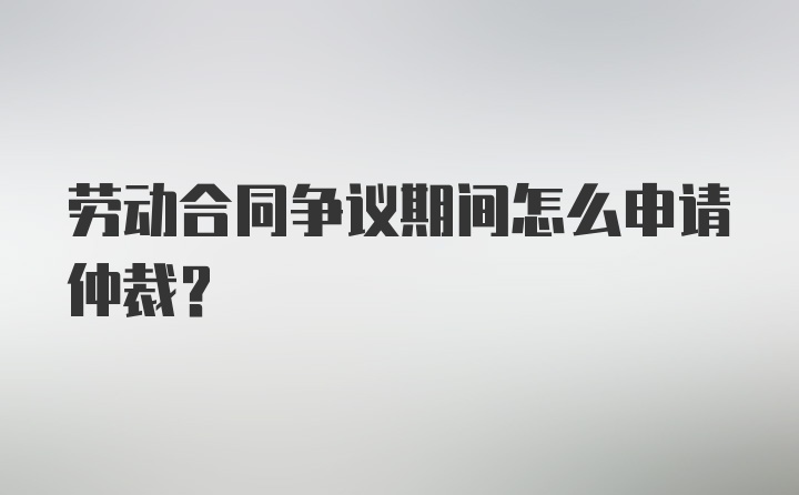 劳动合同争议期间怎么申请仲裁？