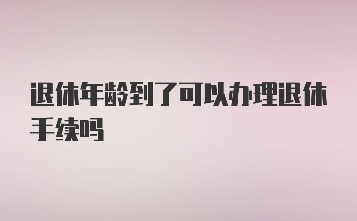 退休年龄到了可以办理退休手续吗