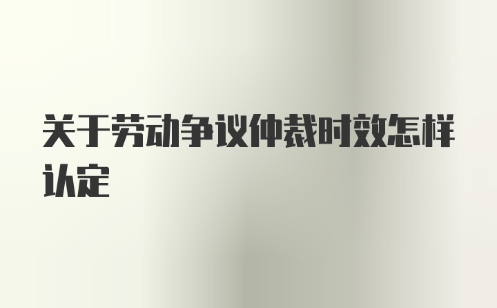 关于劳动争议仲裁时效怎样认定