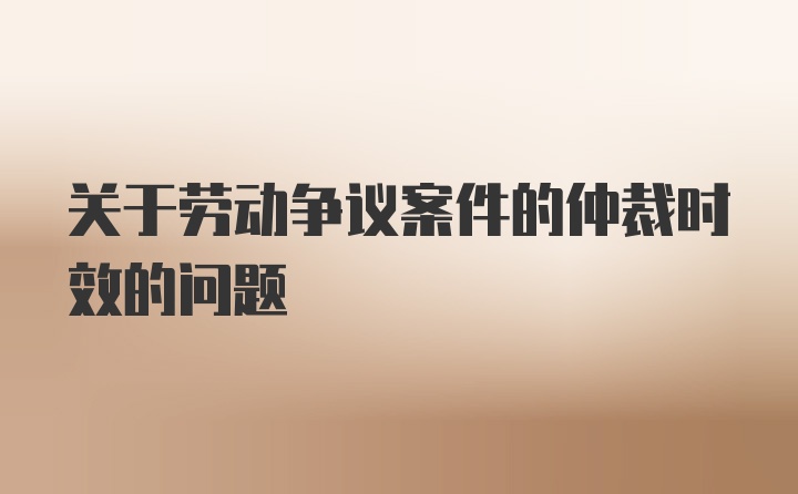 关于劳动争议案件的仲裁时效的问题