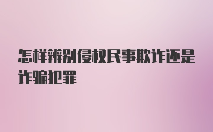 怎样辨别侵权民事欺诈还是诈骗犯罪