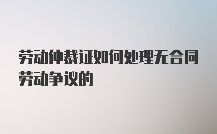 劳动仲裁证如何处理无合同劳动争议的