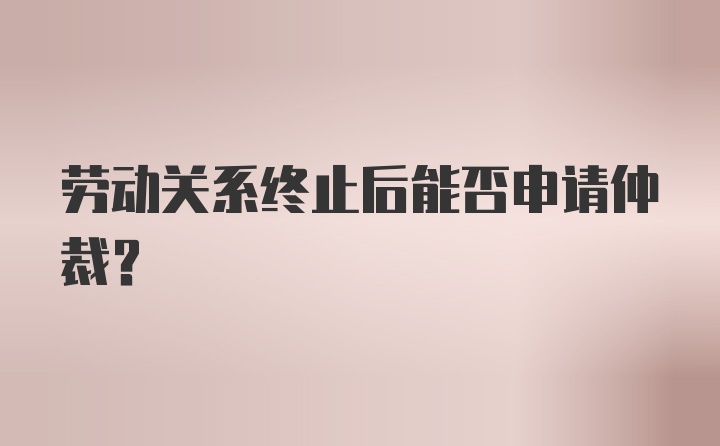 劳动关系终止后能否申请仲裁？