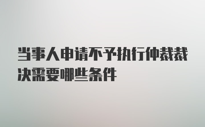 当事人申请不予执行仲裁裁决需要哪些条件