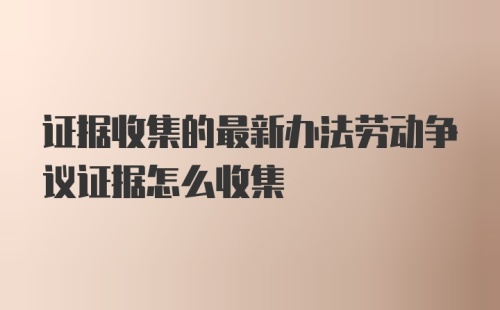 证据收集的最新办法劳动争议证据怎么收集