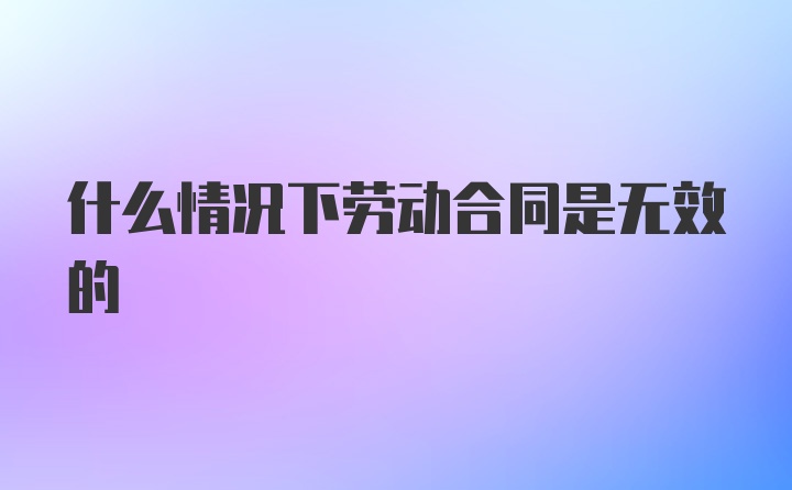 什么情况下劳动合同是无效的