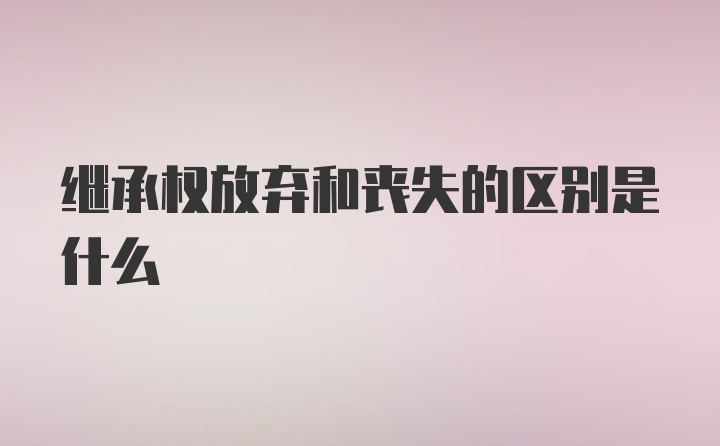 继承权放弃和丧失的区别是什么