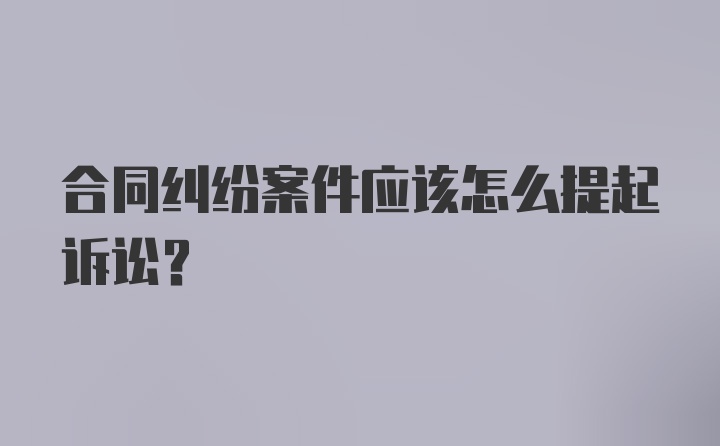 合同纠纷案件应该怎么提起诉讼？