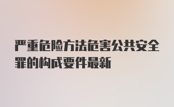 严重危险方法危害公共安全罪的构成要件最新