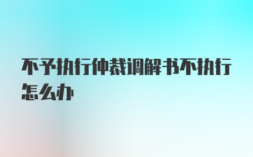 不予执行仲裁调解书不执行怎么办