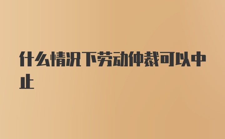 什么情况下劳动仲裁可以中止