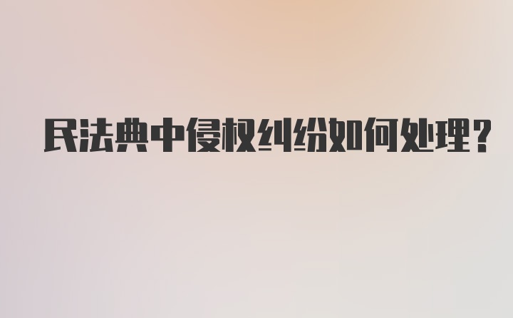 民法典中侵权纠纷如何处理？