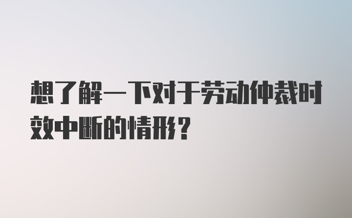 想了解一下对于劳动仲裁时效中断的情形?