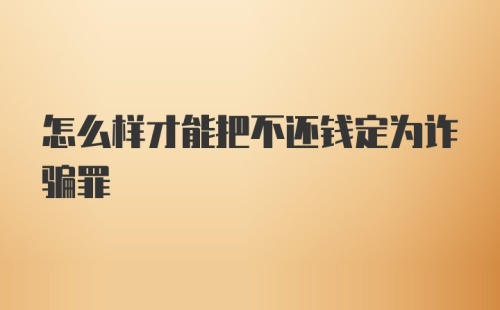 怎么样才能把不还钱定为诈骗罪