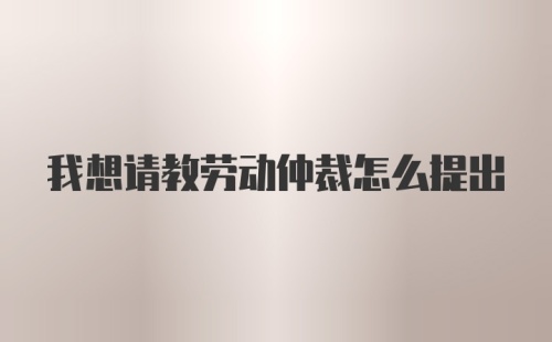 我想请教劳动仲裁怎么提出