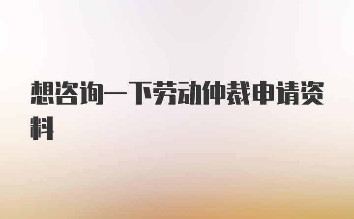 想咨询一下劳动仲裁申请资料