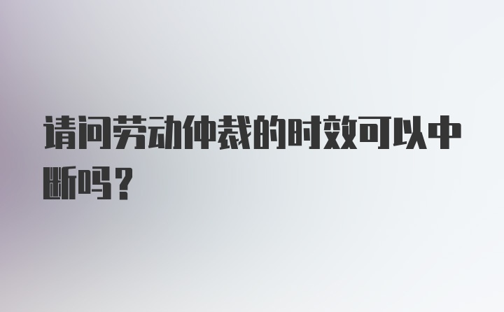 请问劳动仲裁的时效可以中断吗？