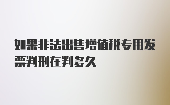 如果非法出售增值税专用发票判刑在判多久