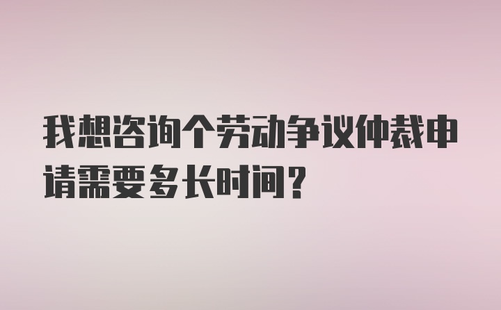 我想咨询个劳动争议仲裁申请需要多长时间？