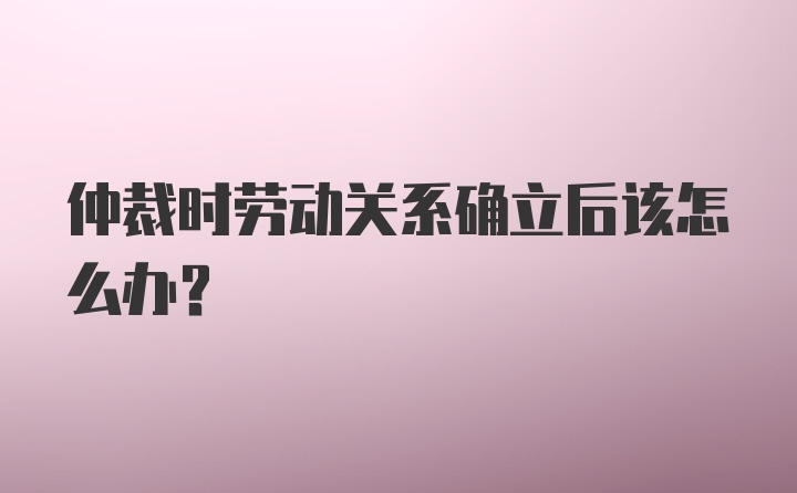 仲裁时劳动关系确立后该怎么办？