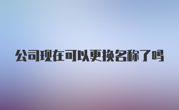 公司现在可以更换名称了吗