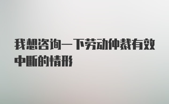 我想咨询一下劳动仲裁有效中断的情形