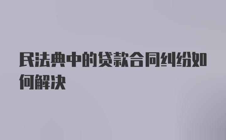 民法典中的贷款合同纠纷如何解决