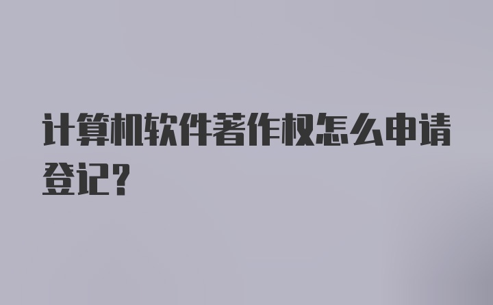 计算机软件著作权怎么申请登记？