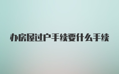 办房屋过户手续要什么手续