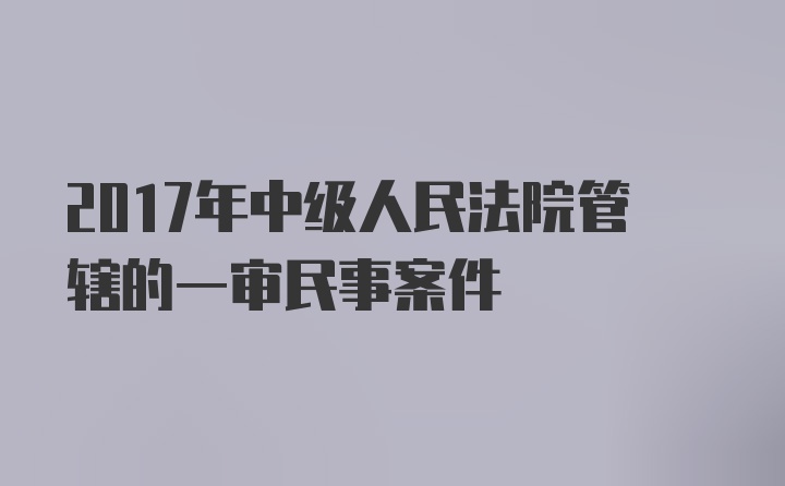 2017年中级人民法院管辖的一审民事案件