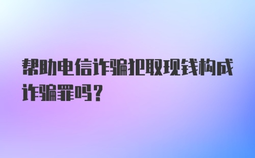 帮助电信诈骗犯取现钱构成诈骗罪吗？