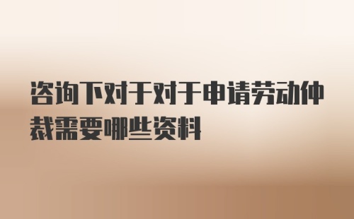 咨询下对于对于申请劳动仲裁需要哪些资料