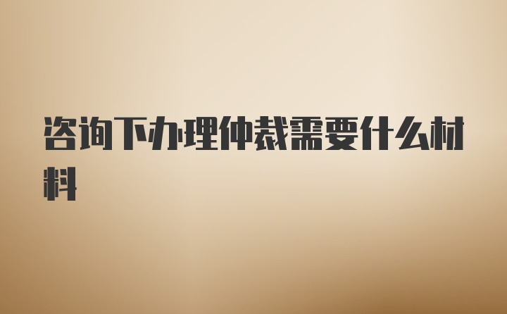 咨询下办理仲裁需要什么材料